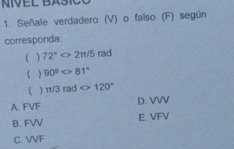 NIVEL BASICO
1. Señale verdadero (V) o falso (F) según
corresponda:
( ) 72°<>2π /5 rad
( ) 90^9<>81°
 π /3rad<>120°
A. FVF D. VVV
B. FVV E. VFV
C. VVF