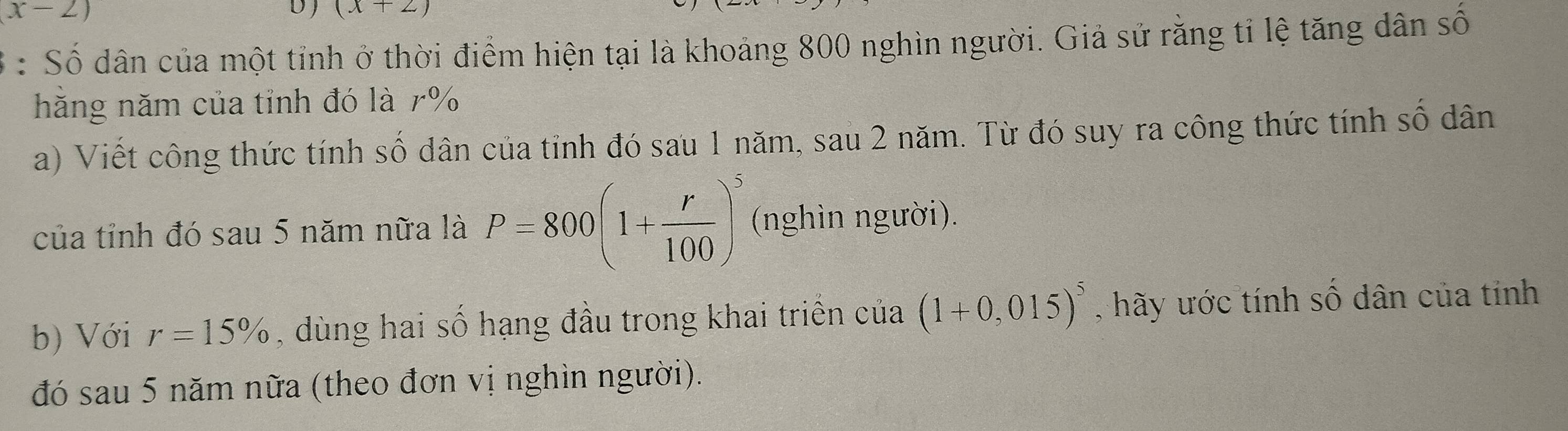 x-2)
D) (x+2)
: Số dân của một tỉnh ở thời điểm hiện tại là khoảng 800 nghìn người. Giả sử rằng tỉ lệ tăng dân số 
hăng năm của tỉnh đó là 7%
a) Viết công thức tính số dân của tỉnh đó sau 1 năm, sau 2 năm. Từ đó suy ra công thức tính số dân 
của tỉnh đó sau 5 năm nữa là P=800(1+ r/100 )^5 (nghìn người). 
b) Với r=15% , dùng hai số hạng đầu trong khai triển của (1+0,015)^5 , hãy ước tính số dân của tính 
đó sau 5 năm nữa (theo đơn vị nghìn người).