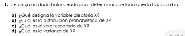 Se arroja un dado balanceado para determinar qué lado queda hacia arriba. 
a) ¿Qué designa la variable aleatoria X? 
b) Cuál es la distribución probabilística de X? 
c) ¿Cuál es el valor esperado de X? 
d) Cuál es la varianza de X?