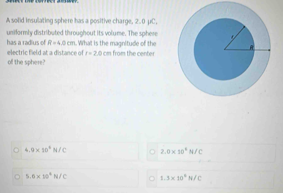 Selder the corder ase 
A solid insulating sphere has a positive charge, 2.0 μC,
uniformly distributed throughout its volume. The sphere
has a radius of R=4.0cm. What is the magnitude of the
electric field at a distance of r=2.0cm from the center
of the sphere?
4.9* 10^6N/C
2.0* 10^6N/C
5.6* 10^6N/C
1.3* 10^6N/C