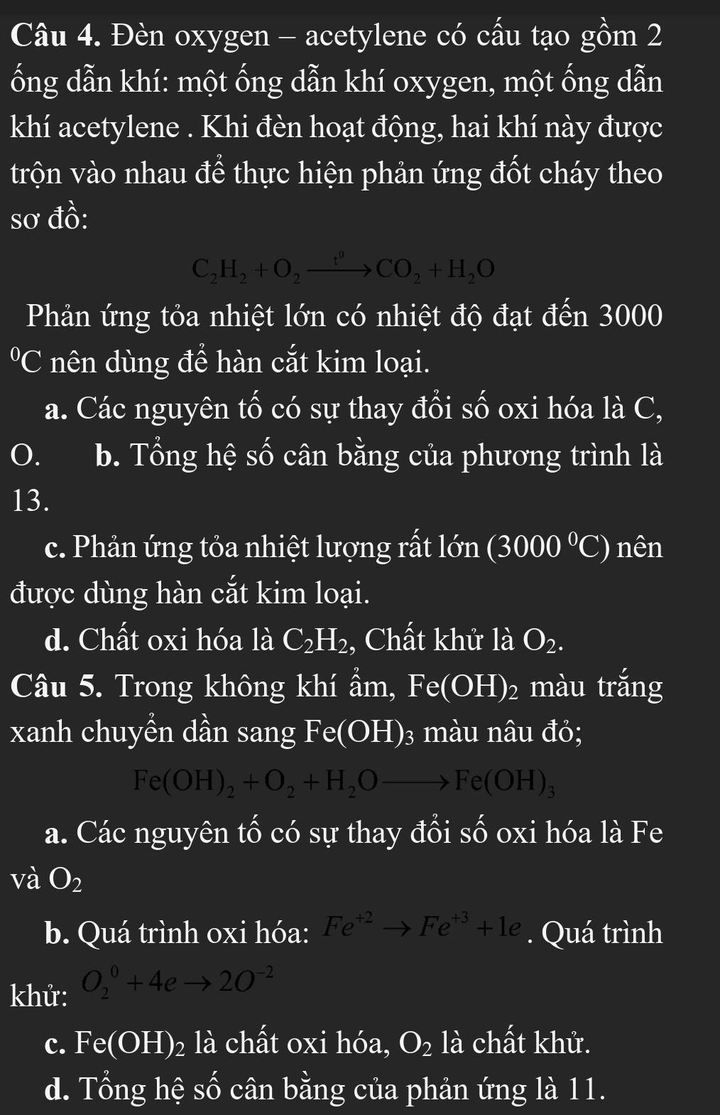 Đèn oxygen - acetylene có cấu tạo gồm 2
ổng dẫn khí: một ống dẫn khí oxygen, một ống dẫn
khí acetylene . Khi đèn hoạt động, hai khí này được
trộn vào nhau để thực hiện phản ứng đốt cháy theo
sơ đồ:
C_2H_2+O_2xrightarrow t^0CO_2+H_2O
Phản ứng tỏa nhiệt lớn có nhiệt độ đạt đến 3000
ºC nên dùng để hàn cắt kim loại.
a. Các nguyên tố có sự thay đổi số oxi hóa là C,
0. b. Tổng hệ số cân bằng của phương trình là
13.
c. Phản ứng tỏa nhiệt lượng rất 1on(3000°C) nên
được dùng hàn cắt kim loại.
d. Chất oxi hóa là C_2H_2 , Chất khử là O_2. 
Câu 5. Trong không khí ẩm, Fe(OH)_2 màu trắng
xanh chuyền dần sang Fe(OH) 3 màu nâu đỏ;
Fe(OH)_2+O_2+H_2Oto Fe(OH)_3
a. Các nguyên tố có sự thay đổi số oxi hóa là Fe
và O_2
b. Quá trình oxi hóa: Fe^(+2)to Fe^(+3)+1e. Quá trình
khử: O_2^(0+4eto 2O^-2)
c. Fe(OH)_2 là chất oxi hóa, O_2 là chất khử.
d. Tổng hệ số cân bằng của phản ứng là 11.