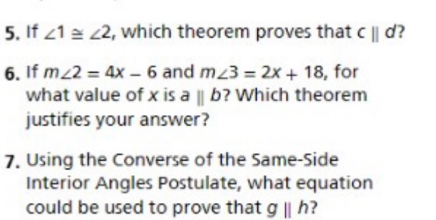 If ∠ 1≌ ∠ 2 , which theorem proves that cparallel d ? 
6. If m∠ 2=4x-6 and m∠ 3=2x+18 , for 
what value of x is aparallel b ? Which theorem 
justifies your answer? 
7. Using the Converse of the Same-Side 
Interior Angles Postulate, what equation 
could be used to prove that gparallel h ?