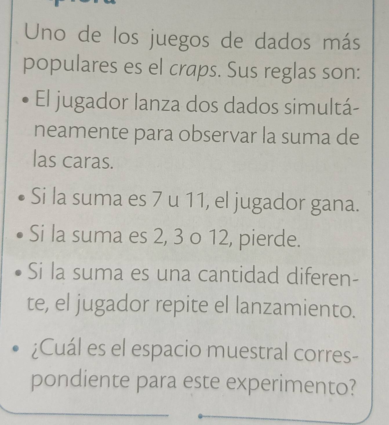 Uno de los juegos de dados más 
populares es el craps. Sus reglas son: 
El jugador lanza dos dados simultá- 
neamente para observar la suma de 
las caras. 
Si la suma es 7 u 11, el jugador gana. 
Si la suma es 2, 3 o 12, pierde. 
Si la suma es una cantidad diferen- 
te, el jugador repite el lanzamiento. 
¿Cuál es el espacio muestral corres- 
pondiente para este experimento?