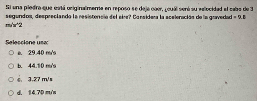 Si una piedra que está originalmente en reposo se deja caer, ¿cuál será su velocidad al cabo de 3
segundos, despreciando la resistencia del aire? Considera la aceleración de la gravedad =9.8
m/s^(wedge)2
Seleccione una:
a. 29.40 m/s
b. 44.10 m/s
c. 3.27 m/s
d. 14.70 m/s