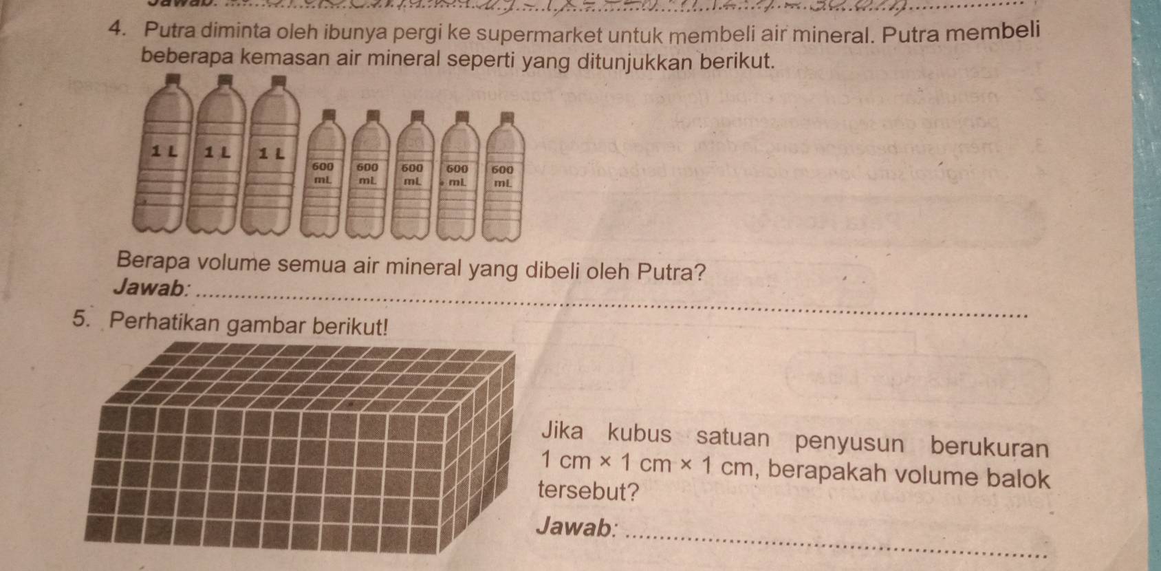 Putra diminta oleh ibunya pergi ke supermarket untuk membeli air mineral. Putra membeli 
beberapa kemasan air mineral seperti yang ditunjukkan berikut. 
Berapa volume semua air mineral yang dibeli oleh Putra? 
_ 
Jawab: 
5. Perhatikan gambar berikut! 
Jika kubus satuan penyusun berukuran
1cm* 1cm* 1cm , berapakah volume balok 
ersebut? 
awab:_