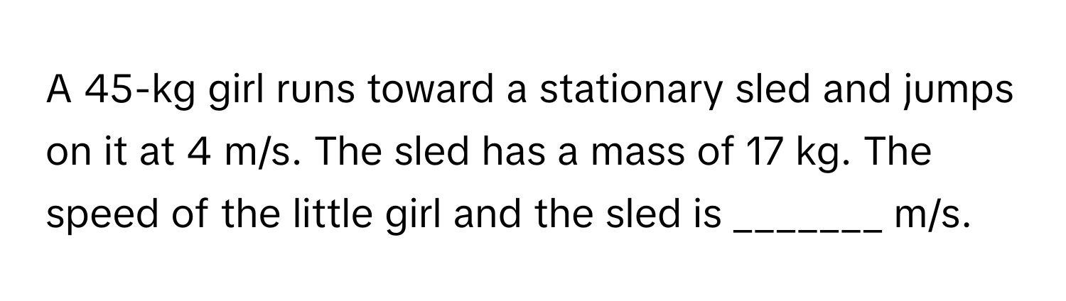 A 45-kg girl runs toward a stationary sled and jumps on it at 4 m/s. The sled has a mass of 17 kg. The speed of the little girl and the sled is _______ m/s.