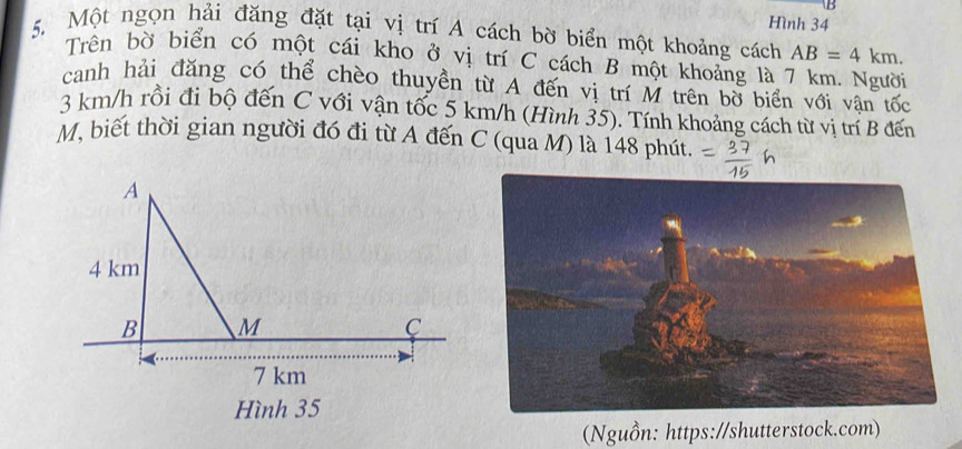 Hình 34 
5. Một ngọn hải đăng đặt tại vị trí A cách bờ biển một khoảng cách AB=4km. 
Trên bờ biển có một cái kho ở vị trí C cách B một khoảng là 7 km. Người 
canh hải đăng có thể chèo thuyền từ A đến vị trí M trên bờ biển với vân tốc
3 km/h rồi đi bộ đến C với vận tốc 5 km/h (Hình 35). Tính khoảng cách từ vị trí B đến
M, biết thời gian người đó đi từ A đến C (qua M) là 148 phút. 
(Nguồn: https://shutterstock.com)