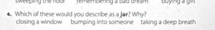sweeping the floor remembering a bad dream buying a girt
4. Which of these would you describe as a Jar? Why?
closing a window bumping into someone taking a deep breath