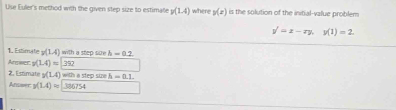 Use Euler's method with the given step size to estimate y(1.4) where y(x) is the solution of the initial-value problem
y'=x-xy, y(1)=2. 
1. Estimate y(1.4) with a step size h=0.2. 
Answer. y(1.4)approx 392
2. Estimate y(1.4) with a step size h=0.1. 
Answer: y(1.4)approx 386754