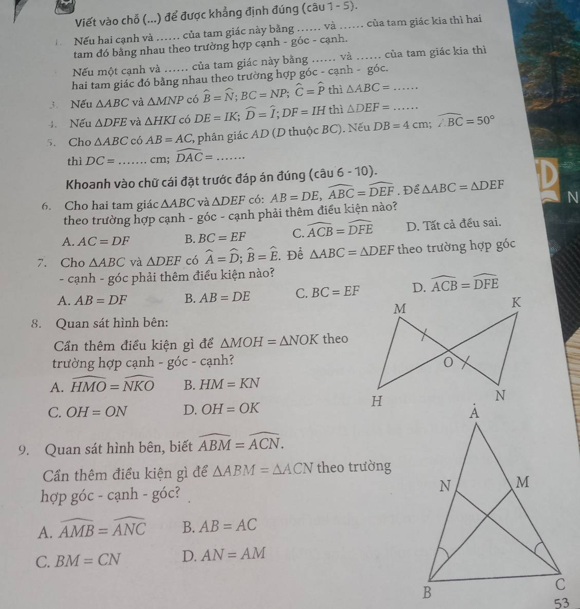 Viết vào chỗ (...) để được khẳng định đúng (câu 1 - 5).
Nếu hai cạnh và ... của tam giác này bằng .... và ... của tam giác kia thì hai
tam đó bằng nhau theo trường hợp cạnh - góc - cạnh.
Nếu một cạnh và ...... của tam giác này bằng ...... và ...... của tam giác kia thì
hai tam giác đó bằng nhau theo trường hợp góc - cạnh - gó c
3. Nếu △ ABC và △ MNP có widehat B=widehat N;BC=NP;widehat C=widehat P thì △ ABC= _
4. Nếu △ DFE và △ HKI có DE=IK;widehat D=widehat I;DF=IH thì △ DEF= _
5. Cho △ ABC có AB=AC % phân giác AD (D thuộc BC). Nếu DB=4cm;widehat ABC=50°
thì DC= _cm; widehat DAC=. _
Khoanh vào chữ cái đặt trước đáp án đúng (cwidehat aU 6- (1 0).
6. Cho hai tam giác △ ABC và △ DEF có: AB=DE,widehat ABC=widehat DEF. Để △ ABC=△ DEF
N
theo trường hợp cạnh - góc - cạnh phải thêm điều kiện nào?
A. AC=DF B. BC=EF C. widehat ACB=widehat DFE D. Tất cả đều sai.
7. Cho △ ABC và △ DEF có widehat A=widehat D;widehat B=widehat E.. Để △ ABC=△ DEF theo trường hợp goc
- cạnh - góc phải thêm điều kiện nào?
A. AB=DF B. AB=DE C. BC=EF D. widehat ACB=widehat DFE
8. Quan sát hình bên:
Cần thêm điều kiện gì để △ MOH=△ NOK theo
trường hợp cạnh - góc - cạnh?
A. widehat HMO=widehat NKO B. HM=KN
C. OH=ON D. OH=OK
9. Quan sát hình bên, biết widehat ABM=widehat ACN.
Cần thêm điều kiện gì để △ ABM=△ ACN theo trường
hợp ) goc-canh-goc
A. widehat AMB=widehat ANC B. AB=AC
C. BM=CN
D. AN=AM
53