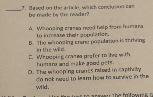 Based on the article, which conclusion can
be made by the reader?
A. Whooping cranes need help from humans
to increase their population.
B. The whooping crane population is thriving
in the wild.
C. Whooping cranes prefer to live with
humans and make good pets.
D. The whooping cranes raised in captivity
do not need to learn how to survive in the
wild.
w er th e fo llowin g g