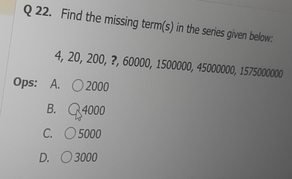 Find the missing term(s) in the series given below:
4, 20, 200, ?, 60000, 1500000, 45000000, 1575000000
Ops: A. 2000
B. 4000
C. ( 〇 5000
D. 3000