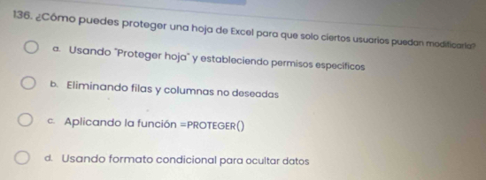 ¿Cómo puedes proteger una hoja de Excel para que solo ciertos usuarios puedan modificaria?
a. Usando "Proteger hoja" y estableciendo permisos específicos
b. Eliminando filas y columnas no deseadas
c. Aplicando la función =PROTEGER()
d. Usando formato condicional para ocultar datos