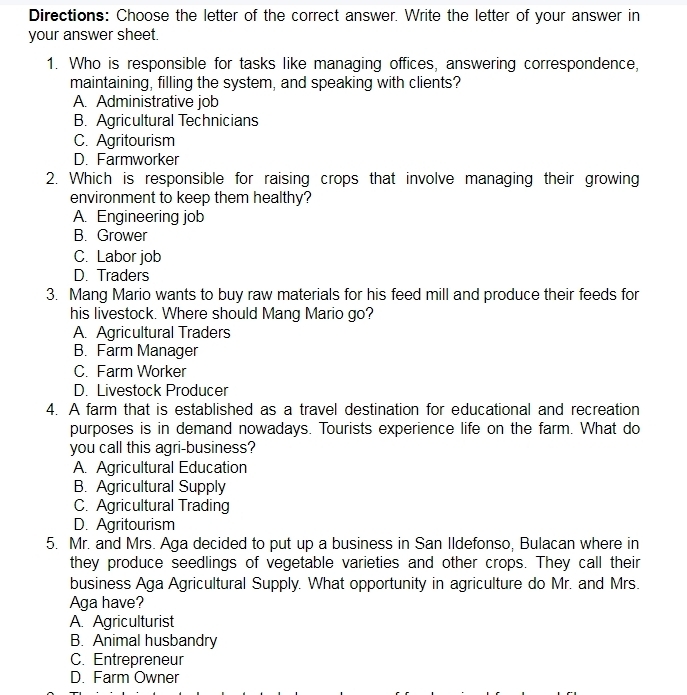 Directions: Choose the letter of the correct answer. Write the letter of your answer in
your answer sheet.
1. Who is responsible for tasks like managing offices, answering correspondence,
maintaining, filling the system, and speaking with clients?
A. Administrative job
B. Agricultural Technicians
C. Agritourism
D. Farmworker
2. Which is responsible for raising crops that involve managing their growing
environment to keep them healthy?
A. Engineering job
B. Grower
C. Labor job
D. Traders
3. Mang Mario wants to buy raw materials for his feed mill and produce their feeds for
his livestock. Where should Mang Mario go?
A. Agricultural Traders
B. Farm Manager
C. Farm Worker
D. Livestock Producer
4. A farm that is established as a travel destination for educational and recreation
purposes is in demand nowadays. Tourists experience life on the farm. What do
you call this agri-business?
A. Agricultural Education
B. Agricultural Supply
C. Agricultural Trading
D. Agritourism
5. Mr. and Mrs. Aga decided to put up a business in San Ildefonso, Bulacan where in
they produce seedlings of vegetable varieties and other crops. They call their
business Aga Agricultural Supply. What opportunity in agriculture do Mr. and Mrs.
Aga have?
A. Agriculturist
B. Animal husbandry
C. Entrepreneur
D. Farm Owner