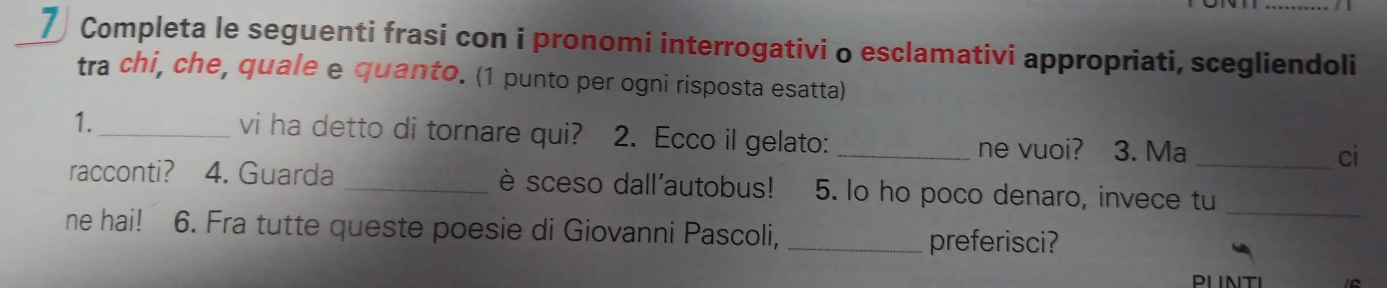 Completa le seguenti frasi con i pronomi interrogativi o esclamativi appropriati, scegliendoli 
tra chi, che, quale e quanto. (1 punto per ogni risposta esatta) 
vi ha detto di tornare qui? 
1. _ 2. Ecco il gelato: _ne vuoi? 3. Ma ci 
racconti? 4. Guarda _è sceso dall'autobus! 5. lo ho poco denaro, invece tu_ 
ne hai! 6. Fra tutte queste poesie di Giovanni Pascoli,_ 
preferisci?