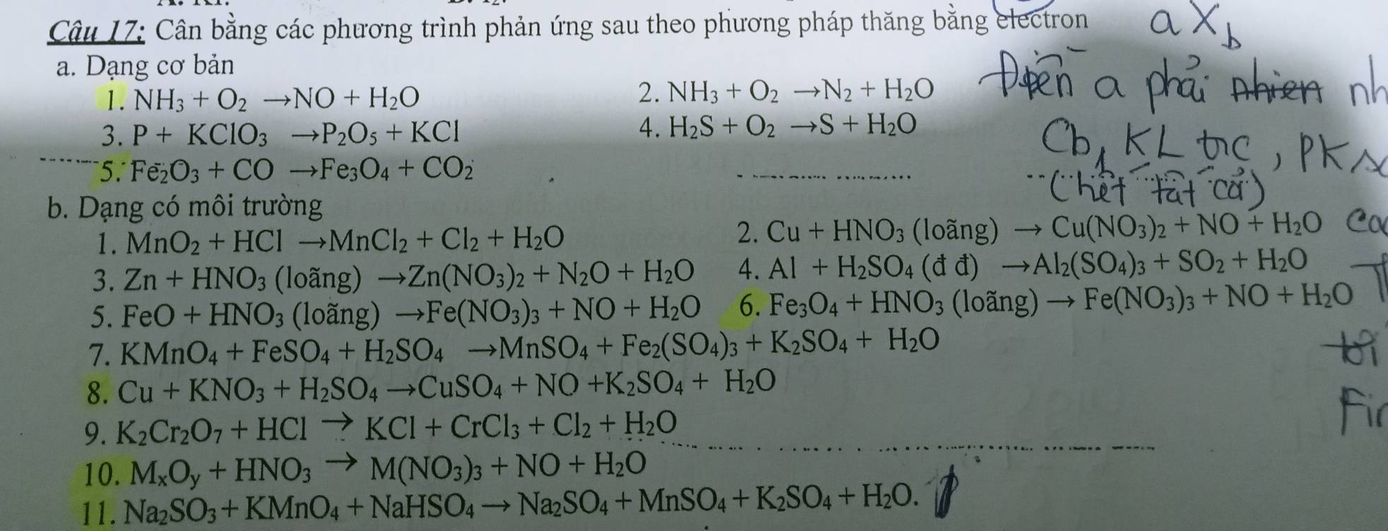 Cân bằng các phương trình phản ứng sau theo phương pháp thăng bằng electron
a. Dạng cơ bản
1. NH_3+O_2to NO+H_2O
2. NH_3+O_2to N_2+H_2O
3. P+KClO_3to P_2O_5+KCl
4. H_2S+O_2to S+H_2O
5. Fe_2O_3+COto Fe_3O_4+CO_2
b. Dạng có môi trường
1. MnO_2+HClto MnCl_2+Cl_2+H_2O 2. Cu+HNO_3(loang)to Cu(NO_3)_2+NO+H_2O
3. Zn+HNO_3 (loãng) to Zn(NO_3)_2+N_2O+H_2O 4. Al+H_2SO_4(dd)to Al_2(SO_4)_3+SO_2+H_2O
5. FeO+HNO_3 (loãng) to Fe(NO_3)_3+NO+H_2O 6. Fe_3O_4+HNO_3 (loãn g)to Fe(NO_3)_3+NO+H_2O
7. KMnO_4+FeSO_4+H_2SO_4to MnSO_4+Fe_2(SO_4)_3+K_2SO_4+H_2O
8. Cu+KNO_3+H_2SO_4to CuSO_4+NO+K_2SO_4+H_2O
9. K_2Cr_2O_7+HClto KCl+CrCl_3+Cl_2+H_2O
10. M_xO_y+HNO_3to M(NO_3)_3+NO+H_2O
11. Na_2SO_3+KMnO_4+NaHSO_4to Na_2SO_4+MnSO_4+K_2SO_4+H_2O.