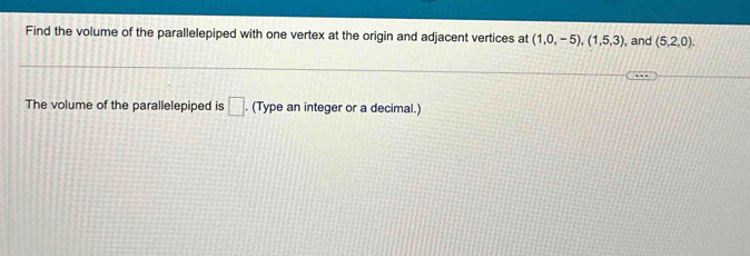 Find the volume of the parallelepiped with one vertex at the origin and adjacent vertices at (1,0,-5), (1,5,3) , and (5,2,0). 
The volume of the parallelepiped is □ . (Type an integer or a decimal.)