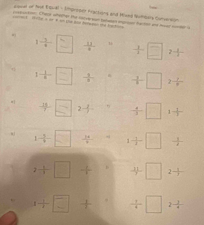 Diatly 
Equal or Not Equal - Improper Fractions and Mixed Numbers Conversion 
cnstruction: Check whether the conversion between improper fraction and mixed number is 
correct Write n or 1 on the pax between the fractions 
0)
1 5/8  □  13/8  b)  3/2  □ 2 1/2 
c) 1- 1/6 =□  9/8 
- 3/8 □ 2 7/8 
4  16/7  □ 2 2/7 
- 4/3 □ 1- 1/3 
9 1- 5/9 □  14/9  1- 1/2 □  3/2 
2- 1/3 □  1/3  D  11/7 □ 2 1/7 
1- 1/2 =□  3/2 
- 7/4 □ 2 3/4 