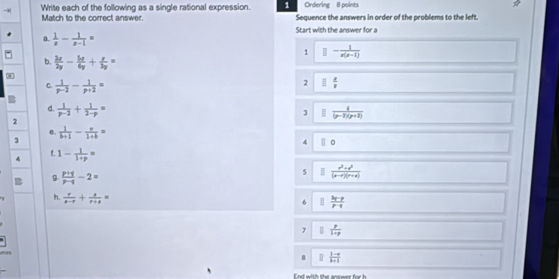 → Write each of the following as a single rational expression. 1 Ordering 8 points *
Match to the correct answer. Sequence the answers in order of the problems to the left.
Start with the answer for a
a.  1/z - 1/z-1 =
1 ≌ - 1/x(x-1) 
b.  3x/2y - 5x/6y + x/3y =
C.  1/p-2 - 1/p+2 =
2 □  z/y 
d.  1/p-2 + 1/2-p =
3  4/(p-2)(p+2) 
2
e.
3  1/b+1 - v/1+b =
4 0
f.
4 1- 1/1+p =
B.  (p+q)/p-q -2=
5  (r^2+s^2)/(s-r)(r+sigma ) 
h.  r/s-r + s/r+s =
6  (3p-p)/p-q 
7  p/1+p 
8  (1-x)/b+1 
End with the answer for h