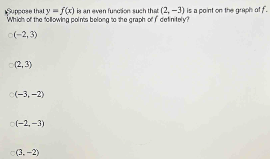 Suppose that y=f(x) is an even function such that (2,-3) is a point on the graph of f.
Which of the following points belong to the graph of f definitely?
(-2,3)
(2,3)
(-3,-2)
(-2,-3)
(3,-2)