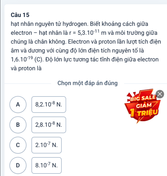 hạt nhân nguyên tử hydrogen. Biết khoảng cách giữa
electron - hạt nhân là r=5,3.10^(-11)m và môi trường giữa
chúng là chân không. Electron và proton lần lượt tích điện
âm và dương với cùng độ lớn điện tích nguyên tố là
1,6.10^(-19) (C). Độ lớn lực tương tác tĩnh điện giữa electron
và proton là
Chọn một đáp án đúng
BIG SALE
A 8,2.10^(-8)N. gIảm
TRIệU
B 2,8.10^(-8)N.
C 2.10^(-7)N.
D 8.10^(-7)N.