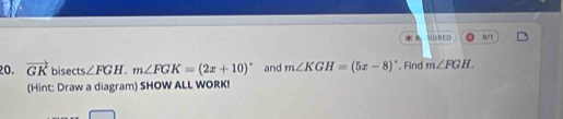 0/1 
20. vector GK bisec s∠ FGH. m∠ FGK=(2x+10)^circ  and m∠ KGH=(5x-8)^circ  , Find m∠ FGH. 
(Hint: Draw a diagram) SHOW ALL WORK!