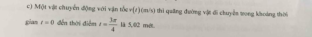 Một vật chuyền động với vận tốc v(t ) (m/s) thì quãng đường vật di chuyển trong khoảng thời 
gian t=0 đến thời điểm t= 3π /4  là 5,02 mét.