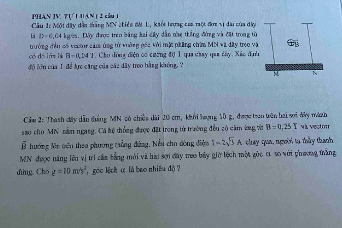 PHÀN IV. Tự LUẠN ( 2 câu ) 
Câu 1: Một dây dẫn thẳng MN chiều dài L, khối lượng của một đơn vị dài của dây 
là D=0,04kg/m. Dây được treo bằng hai dây dẫn nhẹ thắng đứng và đặt trong từ 
trường đều có vector cảm ứng từ vuông góc với mặt phẳng chứa MN và dây treo và 
có độ lớn là B=0,04T. Cho dòng điện có cường độ I qua chạy qua dây. Xác định 
độ lớn của I đề lực căng của các dây treo bằng không. ? 
Câu 2: Thanh dây dẫn thẳng MN có chiều dài 20 cm, khối lượng 10 g, được treo trên hai sợi dây mảnh 
sao cho MN nằm ngang. Cả hệ thống được đặt trong từ trường đều có cảm ứng từ B=0,25T và vectorr
vector B lướng lên trên theo phương thẳng đứng. Nếu cho dòng điện I=2sqrt(3)A chạy qua, người ta thấy thanh 
MN được nâng lên vị trí cân bằng mới và hai sợi dây treo bây giờ lệch một góc α so với phương thằng 
đứng. Cho g=10m/s^2 , góc lệch α là bao nhiêu độ ?