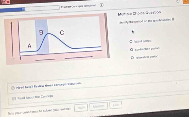 of 80 Concepts completed
Multiple Choice Question
ntify the period on the graph labeled B
latent period
contraction period
relaxation period
Need help? Review these concept resources.
Read About the Concept
Rate your confidence to submit your answer High Medliam Lein