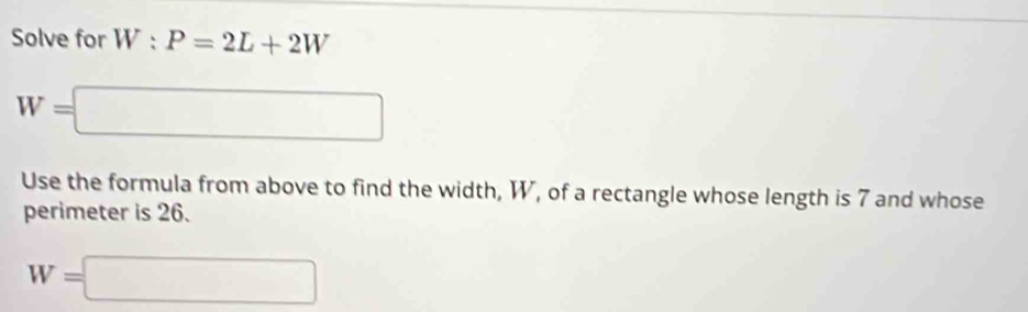 Solve for W:P=2L+2W
W=□
Use the formula from above to find the width, W, of a rectangle whose length is 7 and whose 
perimeter is 26.
W=□