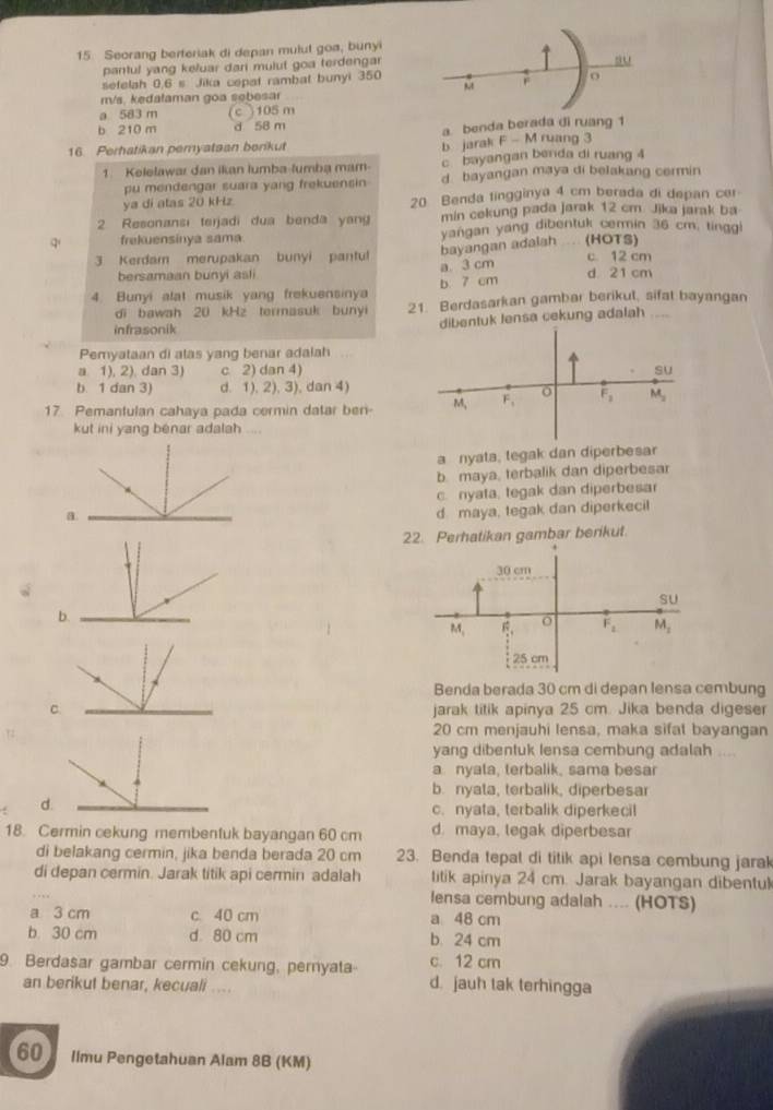 Seorang berferiak di depan mulut goa, bunyi
pantul yang keluar dari mulut goa terdengar
su
sefelah 0.6 s Jika cepat rambal bunyi 350
F o
m/s. kedataman goa sebesar
a 583 m (c )105 m
b 210 m d 58 m
a benda berada di ruang 1
b jarak
16. Perhatikan pemyataan berikut F-N 4 ruang 3
1. Kelelawar dan ikan lumba-lumba mam c bayangan benda di ruang 4
pu mendengar suara yang frekuensin d bayangan maya di belakang cermin
ya dí atas 20 kHz 20 Benda tingginya 4 cm berada di depan cer
2 Resonansi terjadi dua benda yang min cekung pada jarak 12 cm. Jika jarak ba
q' frekuensinya sama. yangan yang dibentuk cermin 36 cm, tinggi
bayangan adalah (HOTS)
3 Kerdam merupakan bunyi pantul c. 12 cm
bersamaan bunyi asli a. 3 cm
4. Bunyi alat musik yang frekuensinya b. 7 cm d 21 cm
di bawah 20 kHz termasuk bunyi 21. Berdasarkan gambar berikul, sifat bayangan
infrasonik
dibentuk lensa cekung adalah
Pemyataan di atas yang benar adalah
a 1), 2), dan 3) c 2) dan 4) su
b. 1 dan 3) d. 1), 2), 3), dan 4)
17 Pemantulan cahaya pada cermin datar ben- M, F_1 o F_1 M_2
kut ini yang benar adalah ....
a nyata, tegak dan diperbesar
b maya, terbalik dan diperbesar
c. nyata, tegak dan diperbesa
a
d maya, tegak dan diperkecil
22. Perhatikan gambar berikut.
30 cm
SU
b
M_1 6 o F_1 M_2
25 cm
Benda berada 30 cm di depan lensa cembung
C. jarak titik apinya 25 cm. Jika benda digeser
20 cm menjauhi lensa, maka sifal bayangan
yang dibentuk lensa cembung adalah ....
a nyata, terbalik, sama besar
b. nyata, terbalik, diperbesar
d.
c. nyata, terbalik diperkecil
18. Cermin cekung membentuk bayangan 60 cm d. maya, legak diperbesar
di belakang cermin, jika benda berada 20 cm 23. Benda tepal di titik api lensa cembung jarak
_
di depan cermin. Jarak titik api cermin adalah titik apinya 24 cm. Jarak bayangan dibentul
lensa cembung adalah .... (HOTS)
a 3 cm c. 40 cm a 48 cm
b 30 cm d 80 cm b. 24 cm
9. Berdasar gambar cermin cekung, pernyata c. 12 cm
an berikut benar, kecuali .... d. jauh tak terhingga
60 Ilmu Pengetahuan Alam 8B (KM)
