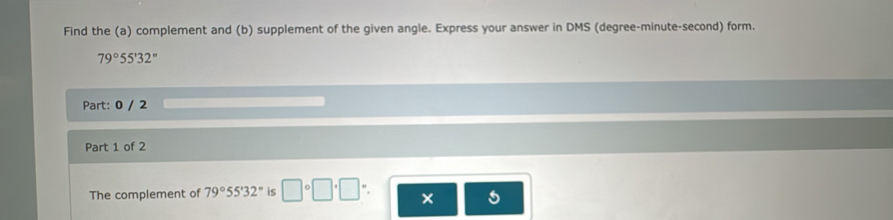 Find the (a) complement and (b) supplement of the given angle. Express your answer in DMS (degree-minute-second) form.
79°55'32''
Part: 0 / 2 
Part 1 of 2 
The complement of 79°55'32'' is □°□°□
5