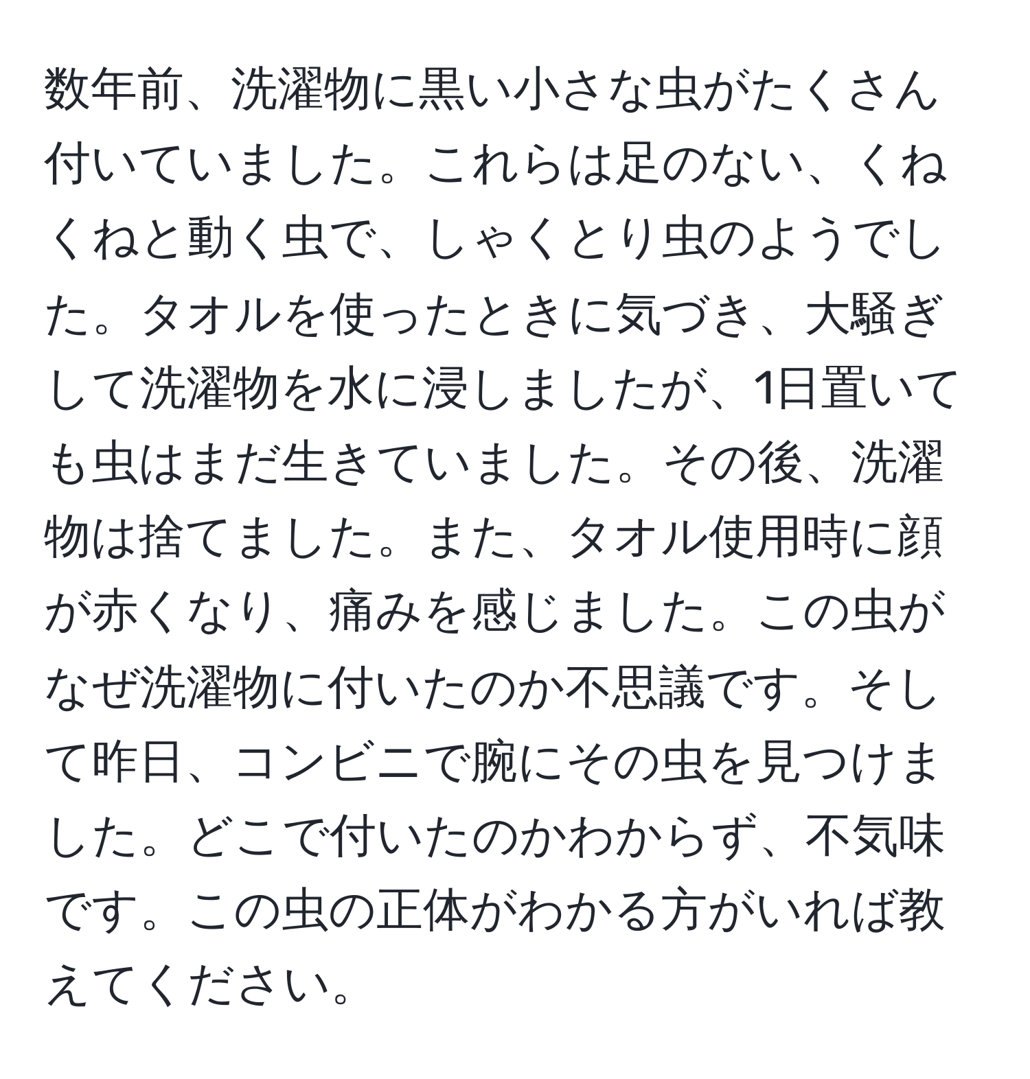 数年前、洗濯物に黒い小さな虫がたくさん付いていました。これらは足のない、くねくねと動く虫で、しゃくとり虫のようでした。タオルを使ったときに気づき、大騒ぎして洗濯物を水に浸しましたが、1日置いても虫はまだ生きていました。その後、洗濯物は捨てました。また、タオル使用時に顔が赤くなり、痛みを感じました。この虫がなぜ洗濯物に付いたのか不思議です。そして昨日、コンビニで腕にその虫を見つけました。どこで付いたのかわからず、不気味です。この虫の正体がわかる方がいれば教えてください。