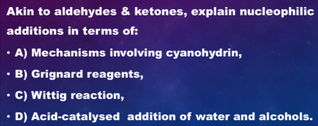 Akin to aldehydes & ketones, explain nucleophilic
additions in terms of:
A) Mechanisms involving cyanohydrin,
B) Grignard reagents,
C) Wittig reaction,
D) Acid-catalysed addition of water and alcohols.