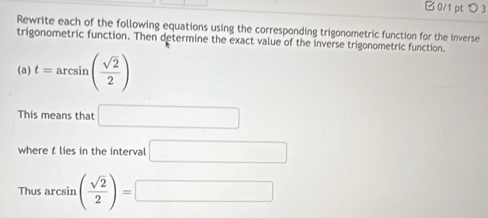 つ 3 
Rewrite each of the following equations using the corresponding trigonometric function for the inverse 
trigonometric function. Then determine the exact value of the inverse trigonometric function. 
(a) t=arcsin ( sqrt(2)/2 )
This means that □
where t lies in the interval □
Thus arcsin ( sqrt(2)/2 )=□