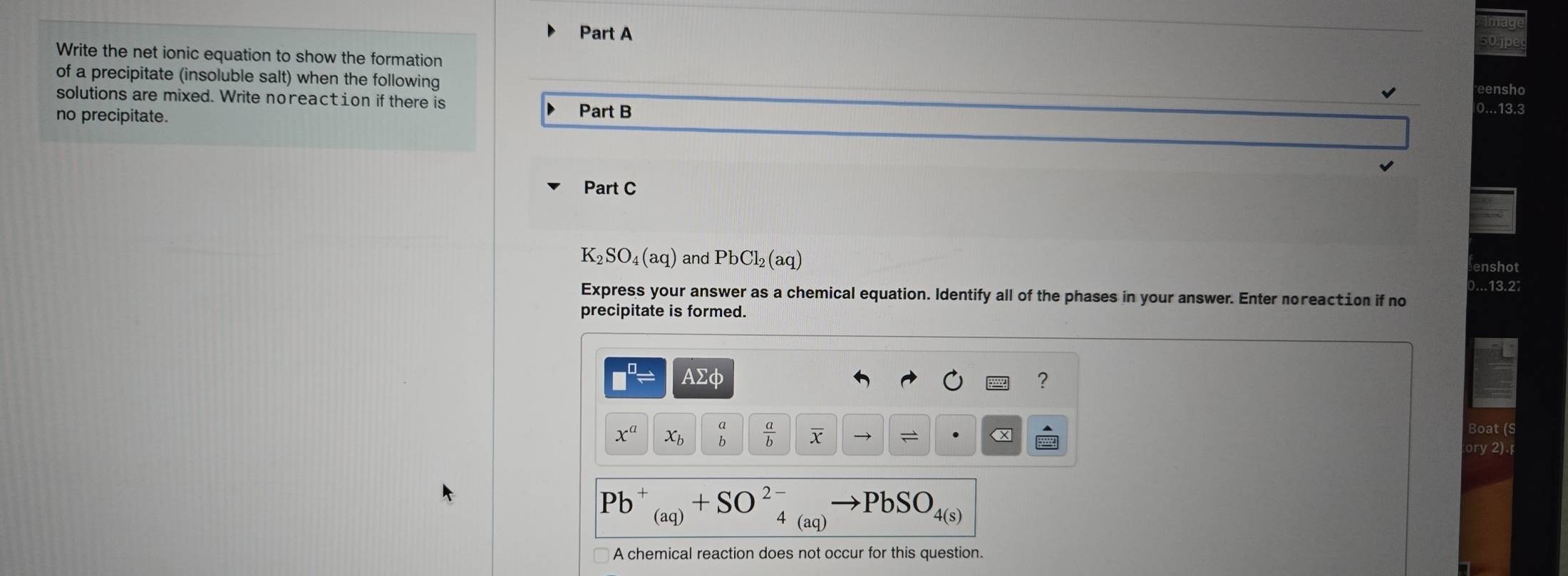 jpec 
Write the net ionic equation to show the formation eensho 
of a precipitate (insoluble salt) when the following 0...13.3
solutions are mixed. Write noreaction if there is 
D 
no precipitate. Part B 
Part C
K_2SO_4(aq) and PbCl_2(aq)
enshot 
)...13.27 
Express your answer as a chemical equation. Identify all of the phases in your answer. Enter noreaction if no 
precipitate is formed.
AΣφ ?
x^a x_b  a/b  X. 
Boat (S 
ory 2).
PbSO 4(s)
(aq)
A chemical reaction does not occur for this question.