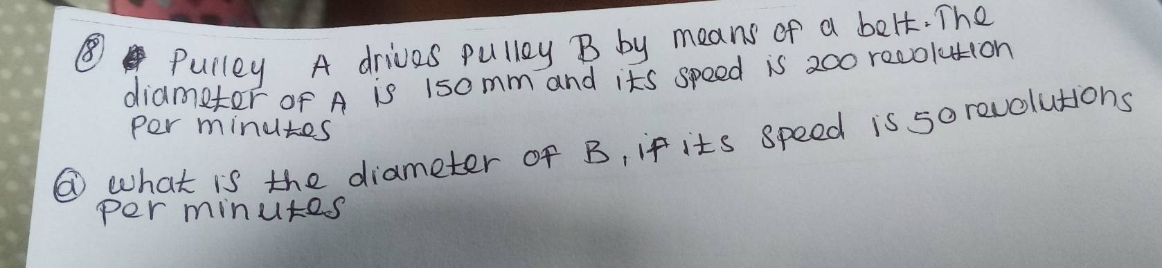 ⑧ 
Pulley A drives pullay B by means of a belt. The 
diametor of A is 15omm and its speed is 200 recolution 
per minutes
⑥ what is the diameter of B, if its speed is sorevolutions 
per minutes