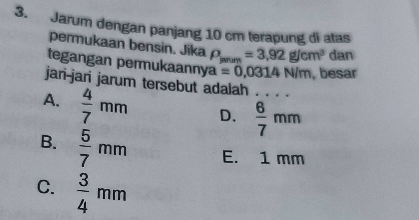 Jarum dengan panjang 10 cm terapung di atas
permukaan bensin. Jika rho _ianum=3,92g/cm^3 dan
tegangan permukaannya =0,0314N/m , besar
jari-jari jarum tersebut adalah . . . .
A.  4/7 mm
D.  6/7 mm
B.  5/7 mm
E. 1 mm
C.  3/4 mm