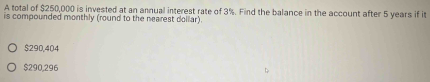 A total of $250,000 is invested at an annual interest rate of 3%. Find the balance in the account after 5 years if it
is compounded monthly (round to the nearest dollar).
$290,404
$290,296