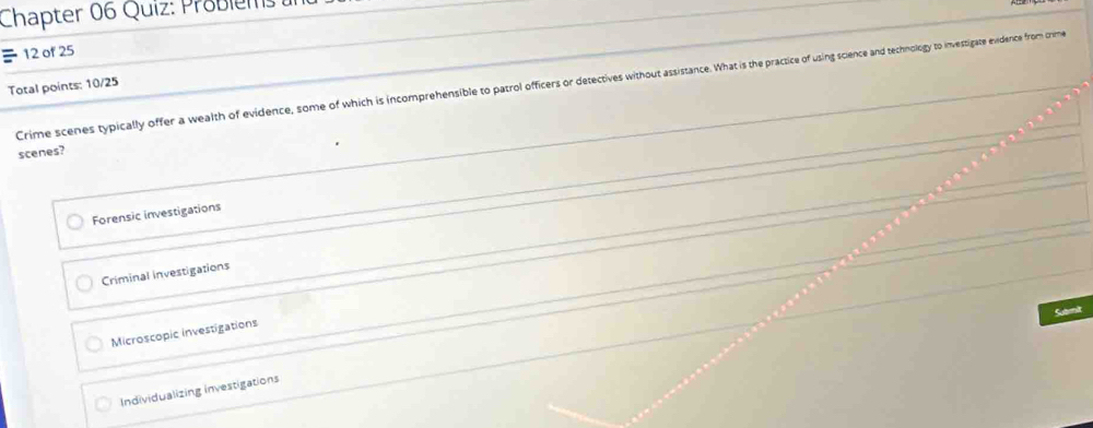 Chapter 06 Quiz: Probiems 
12 of 25
Crime scenes typically offer a wealth of evidence, some of which is incomprehensible to partrol officers or detectives without asistance. What in is hrcic of sing sciench and technology to investigate exidence from crime
Total points: 10/25
scenes?
Forensic investigations
Criminal investigations
Submit
Microscopic investigations
Individualizing investigations