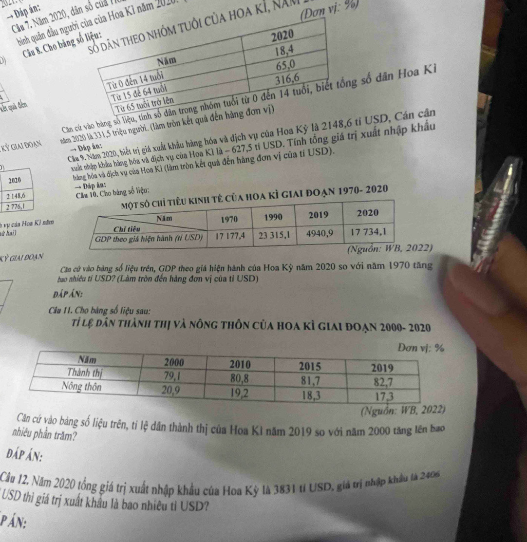 → Đáp án: 
(Đơn vị: %) 
Câu 7. Năm 2020, dân số của 11 
bình quân đầu ngườioa Kì năm 2020 
hoa kÌ, nam 
D) Câu 8. Cho bảng 
Căn cứ vào bảng số lg số dân Hoa Ki 
kết quả đến 
Kỷ giai đoạn năm 2020 là 331,5 triệu người. (làm tròn kết 
Cầu 9. Năm 2020, biết trị giá xuất khẩu hàng hóa và dịch vụ của Hoa Kỳ là 2148, 6 tỉ USD, Cán cần 
→ Dáp án: 
xuất nhập khẩu hàng hóa và địch vụ của Hoa Kì là - 627,5 tỉ USD. Tính tổng giá trị xuất nhập khẩu 
hàng hóa và dịch vụ của Hoa Kì (làm tròn kết quả đến hàng đơn vị của tỉ USD). 
→ Đáp án: 
Câu 10. Cho bảng số liệu: 
của hoa kÌ giai đoạn 1970- 2020 
h vụ của Hoa Kỉ năm 
hứ hai) 
kỳ giai đoạn2) 
Căn cứ vào bảng số liệu trên, GDP theo giá hiện hành của Hoa Kỳ năm 2020 so với năm 1970 tăng 
bao nhiêu tỉ USD? (Làm tròn đến hàng đơn vị của tỉ USD) 
đáp Án: 
Câu 11. Cho bảng số liệu sau: 
Tỉ lệ dân thành thị và nông thôn của hoa kỳ giai đoạn 2000- 2020 
(Ngu 
Căn cứ vào bảng số liệu trên, tỉ lệ dân thành thị của Hoa Kì năm 2019 so với năm 2000 tăng lên bao 
nhiêu phần trăm? 
đáp án: 
Cầu 12, Năm 2020 tổng giá trị xuất nhập khẩu của Hoa Kỳ là 3831 tỉ USD, giá trị nhập khẩu là 2406
* USD thì giá trị xuất khẩu là bao nhiều tỉ USD? 
p Án: