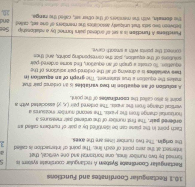 10.1 Rectangular Coordinates and Functions 
Rectangular Coordinate System A rectangular coordinate system is s 
formed by two number lines, one horizontal and one vertical, that a 
intersect at the zero point of each line. The point of intersection is called 3
the origin. The two number lines are the axes. 
Each point in the plane can be identified by a pair of numbers called an 
ordered pair. The first number of the ordered pair measures a 
horizontal change from the y-axis. The second number measures a 
vertical change from the x-axis. The ordered pair (x,y) associated with a 
point is also called the coordinates of the point. 
A solution of an equation in two variables is an ordered pair that 
makes the equation a true statement. The graph of an equation in 
two variables is a drawing of all the ordered-pair solutions of the 
equation. To create a graph of an equation, find some ordered-pair 
solutions of the equation, plot the corresponding points, and then 
connect the points with a smooth curve. 
Functions A function is a set of ordered pairs formed by a relationship See 
between two sets that uniquely associates the members of one set, called and 
the domain, with the members of the other set, called the range. 10,