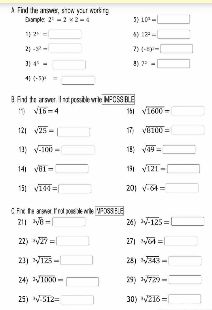 Find the answer, show your working
Example: 2^2=2* 2=4
5) 10^3=□
1) 2^4=□ 6) 12^2=□
2) -3^2=□ 7) (-8)^3=□
3) 4^3=□ 8) 7^2=□
4) (-5)^2=□
C. Find the answer. If not possible write |MPOSSIBLE
21) sqrt[3](8)=□ 26) sqrt[3](-125)=□
22) sqrt[3](27)=□ 27) sqrt[3](64)=□
23) sqrt[3](125)=□ 28) sqrt[3](343)=□
24) sqrt[3](1000)=□ 29) sqrt[3](729)=□
25) sqrt[3](-51)2=□ 30) sqrt[3](216)=□