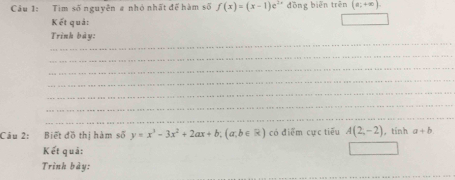 Tìm số nguyên # nhỏ nhất để hàm số f(x)=(x-1)e^(2x) đồng biến trên (a;+∈fty ). 
Kết quả: 
_ 
Trình bày: 
_ 
_ 
_ 
_ 
_ 
_ 
Câu 2: Biết đồ thị hàm số y=x^3-3x^2+2ax+b; (a;b∈ R) có điểm cực tiếu A(2;-2) , tính a+b. 
Kết quả: 
Trình bày: