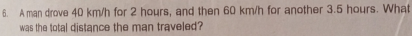 A man drove 40 km/h for 2 hours, and then 60 km/h for another 3.5 hours. What 
was the total distance the man traveled?