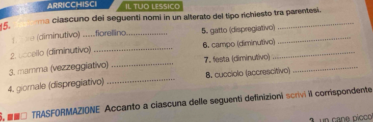 ARRICCHISCI IL TUO LESSICO 
ma ciascuno dei seguenti nomi in un alterato del tipo richiesto tra parentesi. 
15. 
1. ore (diminutivo) .....fiorellino_ 5. gatto (dispregiativo)_ 
_ 
2. uccello (diminutivo) _6. campo (diminutivo)_ 
3. mamma (vezzeggiativo) _7. festa (diminutivo)_ 
4. giornale (dispregiativo) _8. cucciolo (accrescitivo) 
■■□ TRASFORMAZIONE Accanto a ciascuna delle seguenti definizioni scrivi il corrispondente 
3 un cane pico