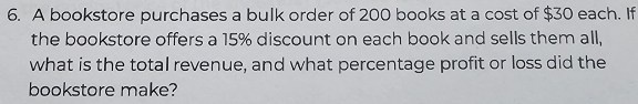 A bookstore purchases a bulk order of 200 books at a cost of $30 each. If 
the bookstore offers a 15% discount on each book and sells them all, 
what is the total revenue, and what percentage profit or loss did the 
bookstore make?