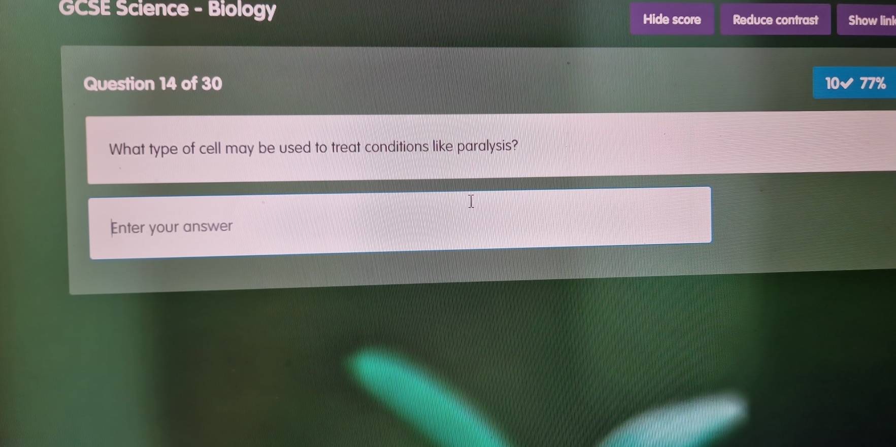 GCSE Science - Biology 
Hide score Reduce contrast Show linl 
Question 14 of 30 10✔ 77%
What type of cell may be used to treat conditions like paralysis? 
I 
Enter your answer