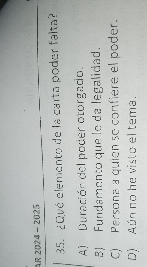 AR 2024-2025 
35. ¿Qué elemento de la carta poder falta?
A) Duración del poder otorgado.
B) Fundamento que le da legalidad.
C) Persona a quien se confiere el poder.
D) Aún no he visto el tema.