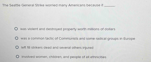 The Seattle General Strike worried many Americans because it_
was violent and destroyed property worth millions of dollars
was a common tactic of Communists and some radical groups in Europe
left 18 strikers dead and several others injured
involved women, children, and people of all ethnicities